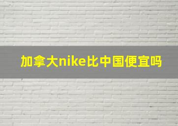 加拿大nike比中国便宜吗