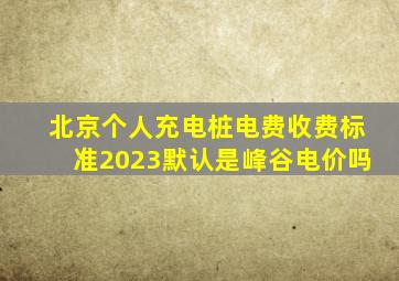 北京个人充电桩电费收费标准2023默认是峰谷电价吗