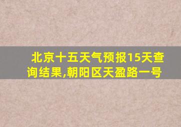 北京十五天气预报15天查询结果,朝阳区天盈路一号