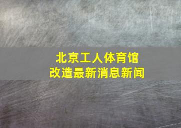 北京工人体育馆改造最新消息新闻