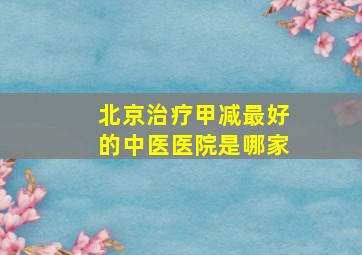 北京治疗甲减最好的中医医院是哪家