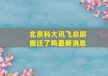 北京科大讯飞总部搬迁了吗最新消息