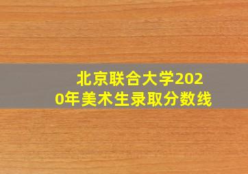 北京联合大学2020年美术生录取分数线