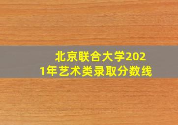 北京联合大学2021年艺术类录取分数线