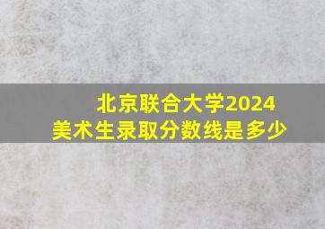 北京联合大学2024美术生录取分数线是多少