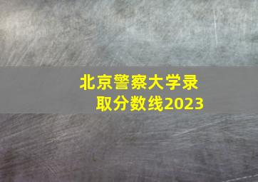 北京警察大学录取分数线2023