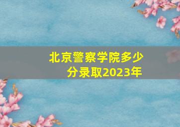 北京警察学院多少分录取2023年