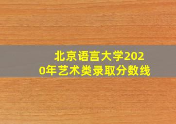 北京语言大学2020年艺术类录取分数线