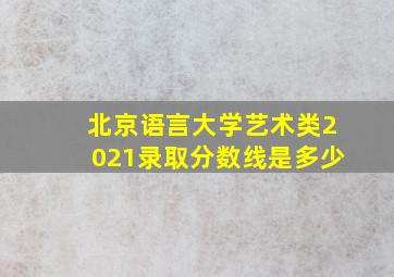 北京语言大学艺术类2021录取分数线是多少