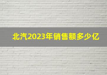 北汽2023年销售额多少亿