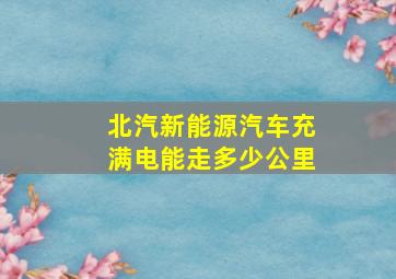 北汽新能源汽车充满电能走多少公里