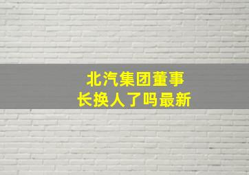 北汽集团董事长换人了吗最新