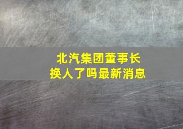 北汽集团董事长换人了吗最新消息