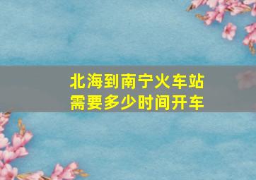 北海到南宁火车站需要多少时间开车