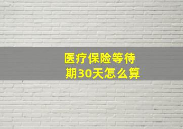 医疗保险等待期30天怎么算