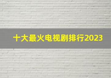 十大最火电视剧排行2023