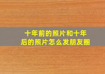 十年前的照片和十年后的照片怎么发朋友圈