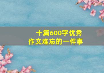 十篇600字优秀作文难忘的一件事