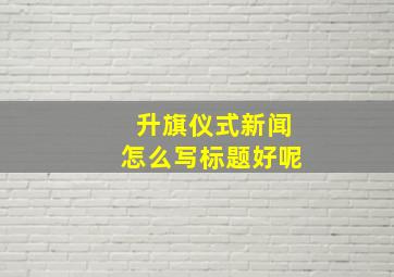 升旗仪式新闻怎么写标题好呢