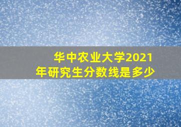 华中农业大学2021年研究生分数线是多少