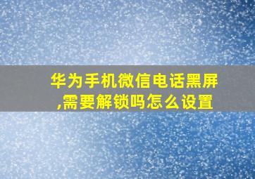 华为手机微信电话黑屏,需要解锁吗怎么设置