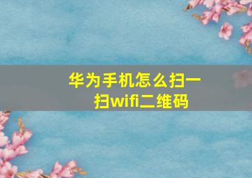 华为手机怎么扫一扫wifi二维码