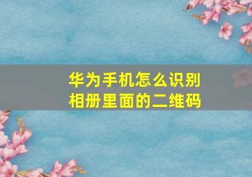 华为手机怎么识别相册里面的二维码