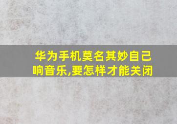 华为手机莫名其妙自己响音乐,要怎样才能关闭