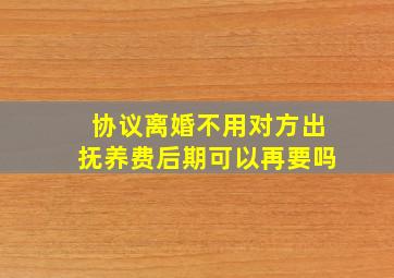 协议离婚不用对方出抚养费后期可以再要吗