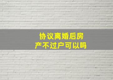 协议离婚后房产不过户可以吗