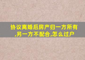 协议离婚后房产归一方所有,另一方不配合,怎么过户