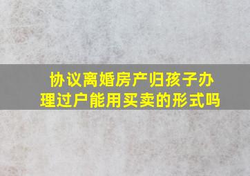 协议离婚房产归孩子办理过户能用买卖的形式吗