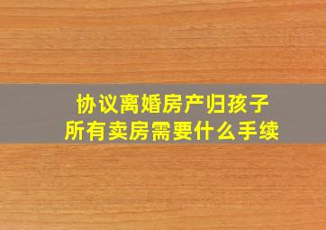 协议离婚房产归孩子所有卖房需要什么手续