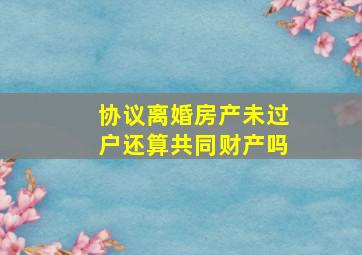 协议离婚房产未过户还算共同财产吗