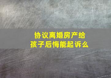 协议离婚房产给孩子后悔能起诉么