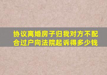 协议离婚房子归我对方不配合过户向法院起诉得多少钱