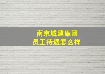 南京城建集团员工待遇怎么样