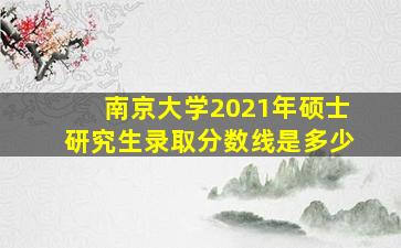 南京大学2021年硕士研究生录取分数线是多少