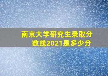 南京大学研究生录取分数线2021是多少分