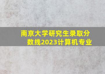 南京大学研究生录取分数线2023计算机专业