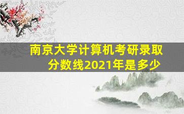 南京大学计算机考研录取分数线2021年是多少