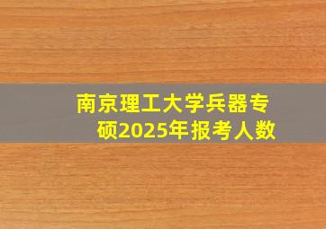 南京理工大学兵器专硕2025年报考人数