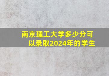 南京理工大学多少分可以录取2024年的学生