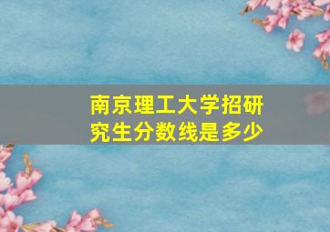 南京理工大学招研究生分数线是多少