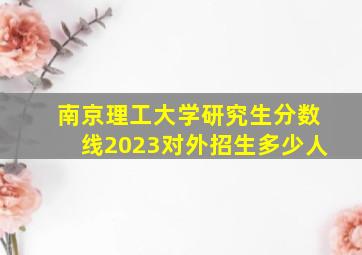 南京理工大学研究生分数线2023对外招生多少人