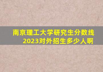 南京理工大学研究生分数线2023对外招生多少人啊