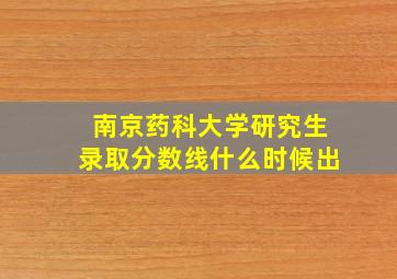 南京药科大学研究生录取分数线什么时候出