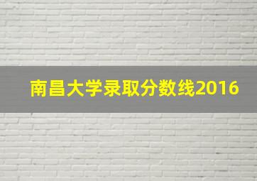 南昌大学录取分数线2016