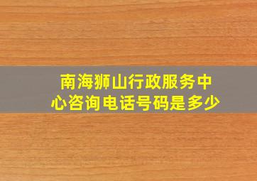 南海狮山行政服务中心咨询电话号码是多少