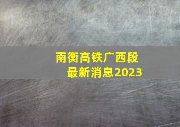 南衡高铁广西段最新消息2023